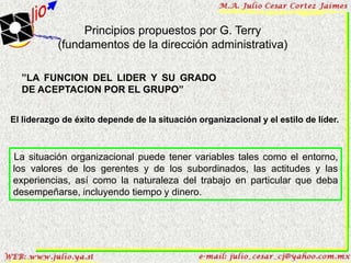 Principios propuestos por G. Terry
           (fundamentos de la dirección administrativa)

  ”LA FUNCION DEL LIDER Y SU GRADO
  DE ACEPTACION POR EL GRUPO”


El liderazgo de éxito depende de la situación organizacional y el estilo de líder.



La situación organizacional puede tener variables tales como el entorno,
los valores de los gerentes y de los subordinados, las actitudes y las
experiencias, así como la naturaleza del trabajo en particular que deba
desempeñarse, incluyendo tiempo y dinero.
 