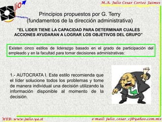 Principios propuestos por G. Terry
         (fundamentos de la dirección administrativa)
   ”EL LIDER TIENE LA CAPACIDAD PARA DETERMINAR CUALES
  ACCIONES AYUDARAN A LOGRAR LOS OBJETIVOS DEL GRUPO”


Existen cinco estilos de liderazgo basado en el grado de participación del
empleado y en la facultad para tomar decisiones administrativas:




1.- AUTOCRATA I. Este estilo recomienda que
el líder solucione todos los problemas y tome
de manera individual una decisión utilizando la
información disponible al momento de la
decisión.
 