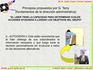 Principios propuestos por G. Terry
        (fundamentos de la dirección administrativa)
   ”EL LIDER TIENE LA CAPACIDAD PARA DETERMINAR CUALES
  ACCIONES AYUDARAN A LOGRAR LOS OBJETIVOS DEL GRUPO”




2.- AUTOCRATA II. Este estilo recomienda que
el líder obtenga de sus subordinados la
información necesaria y que luego tome la
decisión personalmente sin involucrar a estos
en las decisiones alternativas.
 