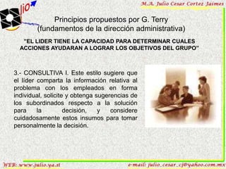 Principios propuestos por G. Terry
        (fundamentos de la dirección administrativa)
   ”EL LIDER TIENE LA CAPACIDAD PARA DETERMINAR CUALES
  ACCIONES AYUDARAN A LOGRAR LOS OBJETIVOS DEL GRUPO”



3.- CONSULTIVA I. Este estilo sugiere que
el líder comparta la información relativa al
problema con los empleados en forma
individual, solicite y obtenga sugerencias de
los subordinados respecto a la solución
para     la         decisión,   y   considere
cuidadosamente estos insumos para tomar
personalmente la decisión.
 