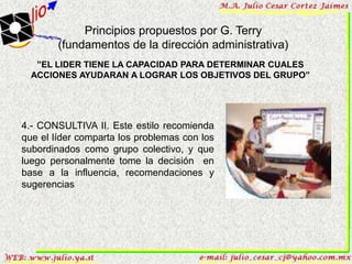 Principios propuestos por G. Terry
        (fundamentos de la dirección administrativa)
   ”EL LIDER TIENE LA CAPACIDAD PARA DETERMINAR CUALES
  ACCIONES AYUDARAN A LOGRAR LOS OBJETIVOS DEL GRUPO”




4.- CONSULTIVA II. Este estilo recomienda
que el líder comparta los problemas con los
subordinados como grupo colectivo, y que
luego personalmente tome la decisión en
base a la influencia, recomendaciones y
sugerencias
 