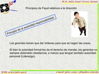 Principios de Fayol relativos a la dirección




Los gerentes tienen que dar órdenes para que se hagan las cosas.

Si bien la autoridad formal les da el derecho de mandar, los gerentes no
siempre obtendrán obediencia, a menos que tengan también autoridad
personal (Liderazgo).
 