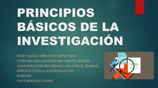 PRINCIPIOS
BÁSICOS DE LA
INVESTIGACIÓN
INGRY NATALY HERNÁNDEZ SEPULVEDA
CORPORACIÓN UNIVERSITARIA MINUTO DE DIOS
ADMINISTRACIÓN SEGURIDAD Y SALUD EN EL TRABAJO
INTRODUCCIÓN A LA INVESTIGACIÓN
ID:890308
YULYS BERDUGO SUÁREZ
 