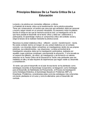 Principios Básicos De La Teoría Critica De La
Educación
La teoría y la práctica son momentos reflexivos y críticos.
La finalidad de la teoría crítica es la transformación de la práctica educativa.
Tiene una consecuencia: el cambio que para que sea verdadero debe ser personal
y social y seguir siendo en un proceso inacabado. Es necesario incluir la palabra
escrita en áreas en las que la memoria social es oral. La investigación es la vía
que hace posible el desarrollo de la teoría crítica y debe ser: colaborativa y
participativa. El aprendizaje implica un compromiso crítico del contexto social y
exige la lectura de la realidad mediante la práctica social.
Reconoce la unidad dialéctica crítica - reflexión - acción - transformación - teoría.
No existe contexto teórico al margen de una unidad dialéctica con el contexto
concreto. Los docentes deben convertirse en investigadores dentro de sus propias
prácticas, sus entendimientos, sus situaciones. La tarea primordial de la
investigación educativa debe ser la investigación participativa, realizada por
aquellos cuyas prácticas constituyen precisamente la educación. Y si la escuela es
un espacio de reflexión, de crítica, de investigación y de formación en valores,
entonces es la Teoría Crítica de la Educación la Teoría más pertinente para ser
instalada en ella y el aula requiere de experiencias que hagan viable su desarrollo
y consolidación.
En tanto que para el desarrollo en el aula de esa teoría se ha planteado como
estrategias docentes el Aprendizaje Cooperativo, la Indagación como Estrategia
para el Desarrollo de Habilidades de Pensamiento, el Proceso de Investigación
como Estrategia Didáctica, el Aprendizaje Basado en Problemas ABP y la
Enseñanza Problémica, consideradas estas como las estrategias más coherentes
a la teoría planteada en el curso y como la alternativa para el desarrollo del
currículo.
 