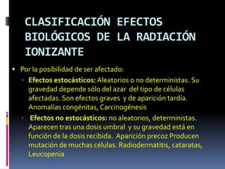 CLASIFICACIÓN EFECTOS
    BIOLÓGICOS DE LA RADIACIÓN
    IONIZANTE
 Por la posibilidad de ser afectado:
   • Efectos estocásticos: Aleatorios o no deterministas. Su
     gravedad depende sólo del azar del tipo de células
     afectadas. Son efectos graves y de aparición tardía.
     Anomalías congénitas, Carcinogénesis
   • Efectos no estocásticos: no aleatorios, deterministas.
     Aparecen tras una dosis umbral y su gravedad está en
     función de la dosis recibida. Aparición precoz Producen
     mutación de muchas células. Radiodermatitis, cataratas,
     Leucopenia
 