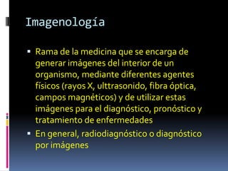 Imagenología

 Rama de la medicina que se encarga de
  generar imágenes del interior de un
  organismo, mediante diferentes agentes
  físicos (rayos X, ulttrasonido, fibra óptica,
  campos magnéticos) y de utilizar estas
  imágenes para el diagnóstico, pronóstico y
  tratamiento de enfermedades
 En general, radiodiagnóstico o diagnóstico
  por imágenes
 