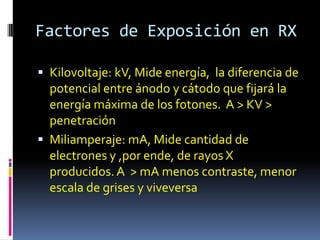 Factores de Exposición en RX

 Kilovoltaje: kV, Mide energía, la diferencia de
  potencial entre ánodo y cátodo que fijará la
  energía máxima de los fotones. A > KV >
  penetración
 Miliamperaje: mA, Mide cantidad de
  electrones y ,por ende, de rayos X
  producidos. A > mA menos contraste, menor
  escala de grises y viveversa
 