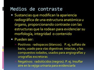 Medios de contraste
 Sustancias que modifican la apariencia
  radiográfica de una estructura anatómica u
  órgano, proporcionando contraste con las
  estructuras que la rodean para evidenciar su
  morfología, integridad o contenido
 Pueden ser:
   Positivos: radiopacos (blancos). P. ej, sulfato de
    bario, usado para vías digestivas intactas, y los
    compuestos iodados, usados para angiografías y
    urografías excretoras
   Negativos: radiolúcidos (negros). P. ej. Insuflar
    aire en la vejiga urinaria para evidenciarla
 