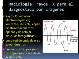 Radiología: rayos X para el
    diagnóstico por imágenes
 Rayos X: radiación
  electromagnética,
  ionizante, invisible, capaz
  de atravesar cuerpos
  opacos y de activar
  películas fotográficas
 Longitud de onda de 0,1 a
  10 nanómetros
 Frecuencia de 30 a 3000
  PHz (50 a 5000 veces la de
  la luz visible)
 