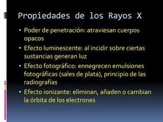 Propiedades de los Rayos X
• Poder de penetración: atraviesan cuerpos
  opacos
• Efecto luminescente: al incidir sobre ciertas
  sustancias generan luz
• Efecto fotográfico: ennegrecen emulsiones
  fotográficas (sales de plata), principio de las
  radiografías
• Efecto ionizante: eliminan, añaden o cambian
  la órbita de los electrones
 
