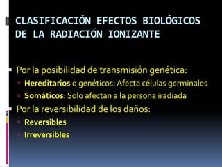 CLASIFICACIÓN EFECTOS BIOLÓGICOS
 DE LA RADIACIÓN IONIZANTE


 Por la posibilidad de transmisión genética:
   Hereditarios o genéticos: Afecta células germinales
   Somáticos: Solo afectan a la persona iradiada
 Por la reversibilidad de los daños:
   Reversibles
   Irreversibles
 