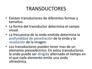 TRANSDUCTORES
• Existen transductores de diferentes formas y
tamaños.
• La forma del transductor determina el campo
visual.
• La frecuencia de la onda emitida determina la
profundidad de penetración de la onda y la
resolución de la imagen.
• Los transductores pueden tener mas de un
elemento piezoeléctrico. En estos transductores
la onda puede ser dirigida alternado el tiempo en
el que cada elemento emite una onda
ultrasónica.
 