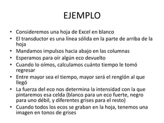 EJEMPLO
• Consideremos una hoja de Excel en blanco
• El transductor es una línea sólida en la parte de arriba de la
hoja
• Mandamos impulsos hacia abajo en las columnas
• Esperamos para oír algún eco devuelto
• Cuando lo oímos, calculamos cuánto tiempo le tomó
regresar
• Entre mayor sea el tiempo, mayor será el renglón al que
llegó
• La fuerza del eco nos determina la intensidad con la que
pintaremos esa celda (blanco para un eco fuerte, negro
para uno débil, y diferentes grises para el resto)
• Cuando todos los ecos se graban en la hoja, tenemos una
imagen en tonos de grises
 