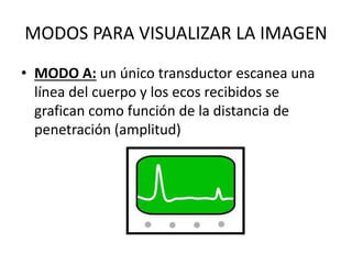 MODOS PARA VISUALIZAR LA IMAGEN
• MODO A: un único transductor escanea una
línea del cuerpo y los ecos recibidos se
grafican como función de la distancia de
penetración (amplitud)
 