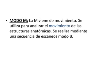• MODO M: La M viene de movimiento. Se
utiliza para analizar el movimiento de las
estructuras anatómicas. Se realiza mediante
una secuencia de escaneos modo B.
 