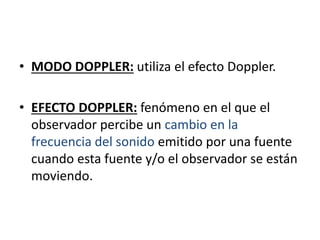 • MODO DOPPLER: utiliza el efecto Doppler.
• EFECTO DOPPLER: fenómeno en el que el
observador percibe un cambio en la
frecuencia del sonido emitido por una fuente
cuando esta fuente y/o el observador se están
moviendo.
 