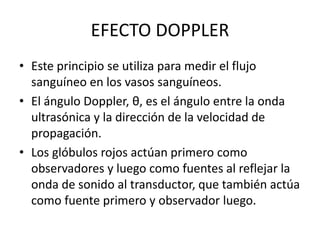 EFECTO DOPPLER
• Este principio se utiliza para medir el flujo
sanguíneo en los vasos sanguíneos.
• El ángulo Doppler, θ, es el ángulo entre la onda
ultrasónica y la dirección de la velocidad de
propagación.
• Los glóbulos rojos actúan primero como
observadores y luego como fuentes al reflejar la
onda de sonido al transductor, que también actúa
como fuente primero y observador luego.
 