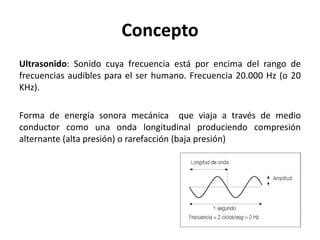 Concepto
Ultrasonido: Sonido cuya frecuencia está por encima del rango de
frecuencias audibles para el ser humano. Frecuencia 20.000 Hz (o 20
KHz).
Forma de energía sonora mecánica que viaja a través de medio
conductor como una onda longitudinal produciendo compresión
alternante (alta presión) o rarefacción (baja presión)
 