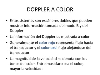 DOPPLER A COLOR
• Estos sistemas son escáneres dobles que pueden
mostrar información tomada del modo B y del
Doppler
• La información del Doppler es mostrada a color
• Generalmente el color rojo representa flujo hacia
el transductor y el color azul flujo alejándose del
transductor
• La magnitud de la velocidad se denota con los
tonos del color. Entre mas claro sea el color,
mayor la velocidad.
 