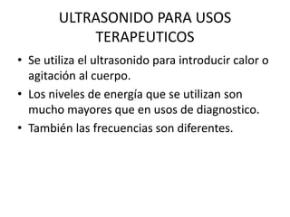ULTRASONIDO PARA USOS
TERAPEUTICOS
• Se utiliza el ultrasonido para introducir calor o
agitación al cuerpo.
• Los niveles de energía que se utilizan son
mucho mayores que en usos de diagnostico.
• También las frecuencias son diferentes.
 