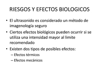 RIESGOS Y EFECTOS BIOLOGICOS
• El ultrasonido es considerado un método de
imagenología seguro
• Ciertos efectos biológicos pueden ocurrir si se
utiliza una intensidad mayor al limite
recomendado
• Existen dos tipos de posibles efectos:
– Efectos térmicos
– Efectos mecánicos
 