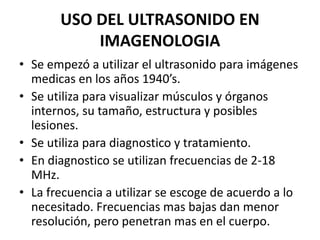USO DEL ULTRASONIDO EN
IMAGENOLOGIA
• Se empezó a utilizar el ultrasonido para imágenes
medicas en los años 1940’s.
• Se utiliza para visualizar músculos y órganos
internos, su tamaño, estructura y posibles
lesiones.
• Se utiliza para diagnostico y tratamiento.
• En diagnostico se utilizan frecuencias de 2-18
MHz.
• La frecuencia a utilizar se escoge de acuerdo a lo
necesitado. Frecuencias mas bajas dan menor
resolución, pero penetran mas en el cuerpo.
 