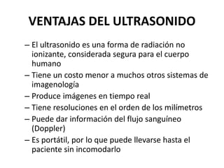VENTAJAS DEL ULTRASONIDO
– El ultrasonido es una forma de radiación no
ionizante, considerada segura para el cuerpo
humano
– Tiene un costo menor a muchos otros sistemas de
imagenología
– Produce imágenes en tiempo real
– Tiene resoluciones en el orden de los milímetros
– Puede dar información del flujo sanguíneo
(Doppler)
– Es portátil, por lo que puede llevarse hasta el
paciente sin incomodarlo
 