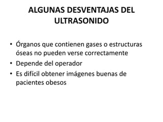 ALGUNAS DESVENTAJAS DEL
ULTRASONIDO
• Órganos que contienen gases o estructuras
óseas no pueden verse correctamente
• Depende del operador
• Es difícil obtener imágenes buenas de
pacientes obesos
 