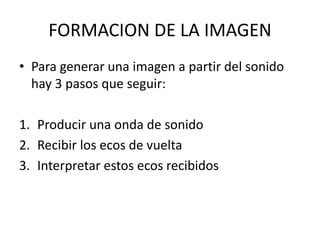 FORMACION DE LA IMAGEN
• Para generar una imagen a partir del sonido
hay 3 pasos que seguir:
1. Producir una onda de sonido
2. Recibir los ecos de vuelta
3. Interpretar estos ecos recibidos
 