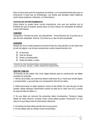 Principios Básicos en Redacción y Correcto uso en informes básicos, Partes que integran un informe 9
Esto se hace para que los receptores se enteren, y no necesariamente para que se
emocionen ni para que se entretengan. Los textos que persigan estos objetivos
serán textos poéticos o literarios, no informativos.
TEXTOS DE ENTRETENIMIENTO
Estos textos no suelen tener mucha importancia, sino que son escritos con la
finalidad de que el receptor pueda pasar un buen tiempo sin necesidad de obtener
nueva información.
TAMAÑO
Tipografía y Tamaño de Letra de cada párrafo. Times Romans de 12 puntos es un
tipo de letra aceptable. Arial de 12 puntos es un tipo de letra aceptable.
SANGRÍA
Sangre de cinco a siete espacios la primera línea de cada párrafo y la de cada nota
de pie de página. Las únicas excepciones a estos requerimientos son:
 el resumen
 citas en bloque
 títulos y encabezados
 títulos de tablas y notas
Extraído de: http://comoescribirbien.com/redaccion-de-textos/
Juan Luis Onieva Morales CURSO BASICO DE REDACCION
USO DE TABLAS
El formato de las tablas Hay unas reglas básicas para la construcción de tablas
sencillas de entender:
1. Dentro de la tabla, las columnas deben ordenarse de un modo que resulte lógico
y comprensible, y que permita una comparación fácil de los datos.
2. Debe procurarse no dejar espacios vacíos en las tablas. En caso de que no sea
posible, debes distinguir claramente cuando se trata de un valor cero (0) y cuando
se trata de falta de datos (-).
3. Su uso debe ser racional. No presentes datos innecesarios. Tampoco hagas
tablas de modo abusivo; muchas veces varias tablas pueden "fusionarse" en una
sola en la que figura toda la información relevante.
4. El tamaño de letra debe permitir leer lo que ponen.
5. En las tablas sólo se utilizan líneas horizontales.
 