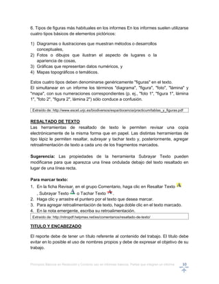 Principios Básicos en Redacción y Correcto uso en informes básicos, Partes que integran un informe 10
6. Tipos de figuras más habituales en los informes En los informes suelen utilizarse
cuatro tipos básicos de elementos pictóricos:
1) Diagramas o ilustraciones que muestran métodos o desarrollos
conceptuales,
2) Fotos o dibujos que ilustran el aspecto de lugares o la
apariencia de cosas,
3) Gráficas que representan datos numéricos, y
4) Mapas topográficos o temáticos.
Estos cuatro tipos deben denominarse genéricamente "figuras" en el texto.
El simultanear en un informe los términos "diagrama", "figura", "foto", "lámina" y
"mapa", con sus numeraciones correspondientes (p. ej., "foto 1", "figura 1", lámina
1", "foto 2", "figura 2", lámina 2") sólo conduce a confusión.
Extraído de: http://www.escet.urjc.es/biodiversos/espa/docencia/practicum/tablas_y_figuras.pdf
RESALTADO DE TEXTO
Las herramientas de resaltado de texto le permiten revisar una copia
electrónicamente de la misma forma que en papel. Las distintas herramientas de
tipo lápiz le permiten resaltar, subrayar y tachar texto y, posteriormente, agregar
retroalimentación de texto a cada uno de los fragmentos marcados.
Sugerencia: Las propiedades de la herramienta Subrayar Texto pueden
modificarse para que aparezca una línea ondulada debajo del texto resaltado en
lugar de una línea recta.
Para marcar texto:
1. En la ficha Revisar, en el grupo Comentario, haga clic en Resaltar Texto
, Subrayar Texto o Tachar Texto .
2. Haga clic y arrastre el puntero por el texto que desea marcar.
3. Para agregar retroalimentación de texto, haga doble clic en el texto marcado.
4. En la nota emergente, escriba su retroalimentación.
Extraído de: http://nitropdf.helpmax.net/es/comentarios/resaltado-de-texto/
TITULO Y ENCABEZADO
El reporte debe de tener un título referente al contenido del trabajo. El titulo debe
evitar en lo posible el uso de nombres propios y debe de expresar el objetivo de su
trabajo.
 