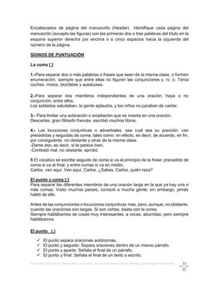 Principios Básicos en Redacción y Correcto uso en informes básicos, Partes que integran un informe 11
Encabezados de página del manuscrito (Header) Identifique cada página del
manuscrito (excepto las figuras) con las primeras dos o tres palabras del título en la
esquina superior derecha por encima o a cinco espacios hacia la izquierda del
número de la página.
SIGNOS DE PUNTUACIÓN
La coma [,]
1.-Para separar dos o más palabras o frases que sean de la misma clase, o formen
enumeración, siempre que entre ellas no figuren las conjunciones y, ni, o. Tenía
coches, motos, bicicletas y autobuses.
2.-Para separar dos miembros independientes de una oración, haya o no
conjunción, entre ellos.
Los soldados saludaban, la gente aplaudía, y los niños no paraban de cantar.
3.- Para limitar una aclaración o ampliación que se inserta en una oración.
Descartes, gran filósofo francés, escribió muchos libros.
4.- Las locuciones conjuntivas o adverbiales, sea cual sea su posición, van
precedidas y seguidas de coma, tales como: en efecto, es decir, de acuerdo, en fin,
por consiguiente, no obstante y otras de la misma clase.
-Dame eso, es decir, si te parece bien.
-Contestó mal, no obstante, aprobó.
5 El vocativo se escribe seguido de coma si va al principio de la frase; precedido de
coma si va al final; y entre comas si va en medio.
Carlos, ven aquí. Ven aquí, Carlos. ¿Sabes, Carlos, quién reza?
EI punto y coma [;]
Para separar los diferentes miembros de una oración larga en la que ya hay una o
más comas: Visitó muchos países, conoció a mucha gente; sin embargo, jamás
habló de ello.
Antes de las conjunciones o locuciones conjuntivas mas, pero, aunque, no obstante,
cuando las oraciones son largas. Si son cortas, basta con la coma.
Siempre hablábamos de cosas muy interesantes, a veces, aburridas; pero siempre
hablábamos.
El punto (.)
 El punto separa oraciones autónomas.
 El punto y seguido: Separa oraciones dentro de un mismo párrafo.
 El punto y aparte: Señala el final de un párrafo.
 El punto y final: Señala el final de un texto o escrito.
 