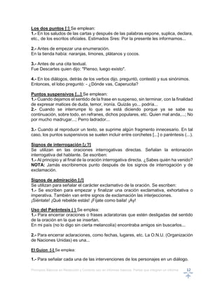 Principios Básicos en Redacción y Correcto uso en informes básicos, Partes que integran un informe 12
Los dos puntos [:] Se emplean:
1.- En los saludos de las cartas y después de las palabras expone, suplica, declara,
etc., de los escritos oficiales. Estimados Sres: Por la presente les informamos...
2.- Antes de empezar una enumeración.
En la tienda había: naranjas, limones, plátanos y cocos.
3.- Antes de una cita textual.
Fue Descartes quien dijo: "Pienso, luego existo".
4.- En los diálogos, detrás de los verbos dijo, preguntó, contestó y sus sinónimos.
Entonces, el lobo preguntó: - ¿Dónde vas, Caperucita?
Puntos suspensivos [...] Se emplean:
1.- Cuando dejamos el sentido de la frase en suspenso, sin terminar, con la finalidad
de expresar matices de duda, temor, ironía. Quizás yo... podría...
2.- Cuando se interrumpe lo que se está diciendo porque ya se sabe su
continuación, sobre todo, en refranes, dichos populares, etc. Quien mal anda,...; No
por mucho madrugar...; Perro ladrador...
3.- Cuando al reproducir un texto, se suprime algún fragmento innecesario. En tal
caso, los puntos suspensivos se suelen incluir entre corchetes [...] o paréntesis (...).
Signos de interrogación [¿?]
Se utilizan en las oraciones interrogativas directas. Señalan la entonación
interrogativa del hablante. Se escriben:
1.- Al principio y al final de la oración interrogativa directa. ¿Sabes quién ha venido?
NOTA: Jamás escribiremos punto después de los signos de interrogación y de
exclamación.
Signos de admiración [¡!]
Se utilizan para señalar el carácter exclamativo de la oración. Se escriben:
1.- Se escriben para empezar y finalizar una oración exclamativa, exhortativa o
imperativa. También van entre signos de exclamación las interjecciones.
¡Siéntate! ¡Qué rebelde estás! ¡Fíjate como baila! ¡Ay!
Uso del Paréntesis ( ) Se emplea:
1.- Para encerrar oraciones o frases aclaratorias que estén desligadas del sentido
de la oración en la que se insertan.
En mi país (no lo digo sin cierta melancolía) encontraba amigos sin buscarlos...
2.- Para encerrar aclaraciones, como fechas, lugares, etc. La O.N.U. (Organización
de Naciones Unidas) es una...
El Guion [-] Se emplea:
1.- Para señalar cada una de las intervenciones de los personajes en un diálogo.
 