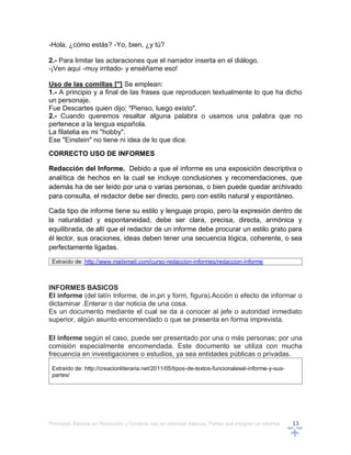Principios Básicos en Redacción y Correcto uso en informes básicos, Partes que integran un informe 13
-Hola, ¿cómo estás? -Yo, bien, ¿y tú?
2.- Para limitar las aclaraciones que el narrador inserta en el diálogo.
-¡Ven aquí -muy irritado- y enséñame eso!
Uso de las comillas ["] Se emplean:
1.- A principio y a final de las frases que reproducen textualmente lo que ha dicho
un personaje.
Fue Descartes quien dijo: "Pienso, luego existo".
2.- Cuando queremos resaltar alguna palabra o usamos una palabra que no
pertenece a la lengua española.
La filatelia es mi "hobby".
Ese "Einstein" no tiene ni idea de lo que dice.
CORRECTO USO DE INFORMES
Redacción del Informe. Debido a que el informe es una exposición descriptiva o
analítica de hechos en la cual se incluye conclusiones y recomendaciones, que
además ha de ser leído por una o varias personas, o bien puede quedar archivado
para consulta, el redactor debe ser directo, pero con estilo natural y espontáneo.
Cada tipo de informe tiene su estilo y lenguaje propio, pero la expresión dentro de
la naturalidad y espontaneidad, debe ser clara, precisa, directa, armónica y
equilibrada, de allí que el redactor de un informe debe procurar un estilo grato para
él lector, sus oraciones, ideas deben tener una secuencia lógica, coherente, o sea
perfectamente ligadas.
Extraído de: http://www.mailxmail.com/curso-redaccion-informes/redaccion-informe
INFORMES BASICOS
El informe (del latín Informe, de in,pri y form, figura).Acción o efecto de informar o
dictaminar .Enterar o dar noticia de una cosa.
Es un documento mediante el cual se da a conocer al jefe o autoridad inmediato
superior, algún asunto encomendado o que se presenta en forma imprevista.
El informe según el caso, puede ser presentado por una o más personas; por una
comisión especialmente encomendada. Este documento se utiliza con mucha
frecuencia en investigaciones o estudios, ya sea entidades públicas o privadas.
Extraído de: http://creacionliteraria.net/2011/05/tipos-de-textos-funcionalesel-informe-y-sus-
partes/
 