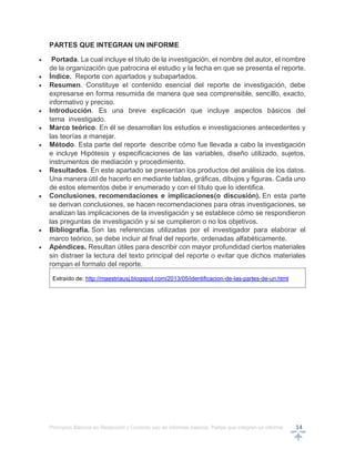 Principios Básicos en Redacción y Correcto uso en informes básicos, Partes que integran un informe 14
PARTES QUE INTEGRAN UN INFORME
 Portada. La cual incluye el título de la investigación, el nombre del autor, el nombre
de la organización que patrocina el estudio y la fecha en que se presenta el reporte.
 Índice. Reporte con apartados y subapartados.
 Resumen. Constituye el contenido esencial del reporte de investigación, debe
expresarse en forma resumida de manera que sea comprensible, sencillo, exacto,
informativo y preciso.
 Introducción. Es una breve explicación que incluye aspectos básicos del
tema investigado.
 Marco teórico. En él se desarrollan los estudios e investigaciones antecedentes y
las teorías a manejar.
 Método. Esta parte del reporte describe cómo fue llevada a cabo la investigación
e incluye Hipótesis y especificaciones de las variables, diseño utilizado, sujetos,
instrumentos de mediación y procedimiento.
 Resultados. En este apartado se presentan los productos del análisis de los datos.
Una manera útil de hacerlo en mediante tablas, gráficas, dibujos y figuras. Cada uno
de estos elementos debe ir enumerado y con el título que lo identifica.
 Conclusiones, recomendaciones e implicaciones(o discusión). En esta parte
se derivan conclusiones, se hacen recomendaciones para otras investigaciones, se
analizan las implicaciones de la investigación y se establece cómo se respondieron
las preguntas de investigación y si se cumplieron o no los objetivos.
 Bibliografía. Son las referencias utilizadas por el investigador para elaborar el
marco teórico, se debe incluir al final del reporte, ordenadas alfabéticamente.
 Apéndices. Resultan útiles para describir con mayor profundidad ciertos materiales
sin distraer la lectura del texto principal del reporte o evitar que dichos materiales
rompan el formato del reporte.
Extraído de: http://maestriausj.blogspot.com/2013/05/identificacion-de-las-partes-de-un.html
 