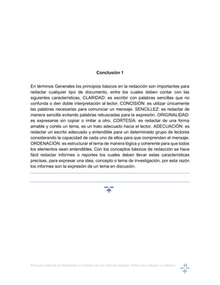 Principios Básicos en Redacción y Correcto uso en informes básicos, Partes que integran un informe 15
Conclusión 1
En términos Generales los principios básicos en la redacción son importantes para
redactar cualquier tipo de documento, entre los cuales deben contar con las
siguientes características, CLARIDAD: es escribir con palabras sencillas que no
confunda o den doble interpretación al lector. CONCISIÓN: es utilizar únicamente
las palabras necesarias para comunicar un mensaje. SENCILLEZ: es redactar de
manera sencilla evitando palabras rebuscadas para la expresión. ORIGINALIDAD:
es expresarse sin copiar o imitar a otro. CORTESÍA: es redactar de una forma
amable y cortés un tema, es un trato adecuado hacia el lector. ADECUACIÓN: es
redactar un escrito adecuado y entendible para un determinado grupo de lectores
considerando la capacidad de cada uno de ellos para que comprendan el mensaje.
ORDENACIÓN: es estructurar el tema de manera lógica y coherente para que todos
los elementos sean entendibles. Con los conceptos básicos de redacción se hace
fácil redactar informes o reportes los cuales deben llevar estas características
precisas, para expresar una idea, concepto o tema de investigación, por esta razón
los informes son la expresión de un tema en discusión.
 