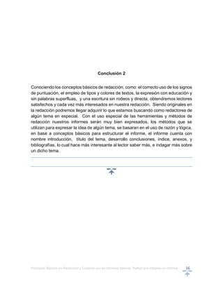 Principios Básicos en Redacción y Correcto uso en informes básicos, Partes que integran un informe 16
Conclusión 2
Conociendo los conceptos básicos de redacción, como: el correcto uso de los signos
de puntuación, el empleo de tipos y colores de textos, la expresión con educación y
sin palabras superfluas, y una escritura sin rodeos y directa, obtendremos lectores
satisfechos y cada vez más interesados en nuestra redacción. Siendo originales en
la redacción podremos llegar adquirir lo que estamos buscando como redactores de
algún tema en especial. Con el uso especial de las herramientas y métodos de
redacción nuestros informes serán muy bien expresados, los métodos que se
utilizan para expresar la idea de algún tema, se basaran en el uso de razón y lógica,
en base a conceptos básicos para estructurar el informe, el informe cuenta con
nombre introducción, título del tema, desarrollo conclusiones, índice, anexos, y
bibliografías, lo cual hace más interesante al lector saber más, e indagar más sobre
un dicho tema.
 