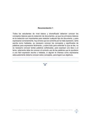 Principios Básicos en Redacción y Correcto uso en informes básicos, Partes que integran un informe 17
Recomendación 1
Todos los estudiantes de nivel básico y diversificado deberían conocer los
conceptos básicos para la redacción de documentos, ya que los principios básicos
en la redacción son importantes para redactar cualquier tipo de documento, y para
expresarse correctamente, hay errores que se comente por la mala expresión, tanto
escrita como habladas, es necesario conocer los conceptos y significados de
palabras para expresarse fácilmente, y sobre todo para entender lo que se lee, no
es necesario conocer tantas palabras sofisticadas, para expresar una idea o un
tema, solamente debe de conocer el correcto uso de las palabras que le ayudaran
a una fácil expresión escrita o hablada, si alguien le interesa como expresarse
adecuadamente debería conocer estos conceptos, para lograr sus objetivos.
 