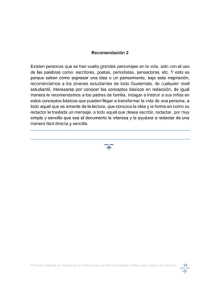 Principios Básicos en Redacción y Correcto uso en informes básicos, Partes que integran un informe 18
Recomendación 2
Existen personas que se han vuelto grandes personajes en la vida, solo con el uso
de las palabras como: escritores, poetas, periodistas, pensadores, etc. Y esto es
porque saben cómo expresar una idea o un pensamiento, bajo esta inspiración,
recomendamos a los jóvenes estudiantes de toda Guatemala, de cualquier nivel
estudiantil, interesarse por conocer los conceptos básicos en redacción, de igual
manera le recomendamos a los padres de familia, indagar e instruir a sus niños en
estos conceptos básicos que pueden llegar a transformar la vida de una persona, a
todo aquel que es amante de la lectura, que conozca la idea y la forma en como su
redactor le traslada un mensaje, a todo aquel que desea escribir, redactar, por muy
simple y sencillo que sea el documento le interesa y le ayudara a redactar de una
manera fácil directa y sencilla.
 