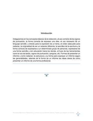 Principios Básicos en Redacción y Correcto uso en informes básicos, Partes que integran un informe 1
Introducción
Indagaremos en los conceptos básicos de la redacción, el uso correcto de los signos
de puntuación, la forma correcta de expresar una idea, el uso necesario de un
lenguaje sencillo, y directo para la expresión de un tema, el orden adecuado para
redactar, la originalidad de ser un redactor diferente, la sencillez de la escritura y la
forma correcta de expresarse a un determinado grupo de personas, expresarse de
una forma sencilla y con educación hacia los demás, el huso de las herramientas
como el uso de textos, signos de puntuación, sangrías, etc. Formas de presentar un
informe y como redactar, la estructura y su forma para expresar un informe según
las generalidades, además de la forma de un informe las ideas claras de como
presentar un informe de una forma profesional.
 