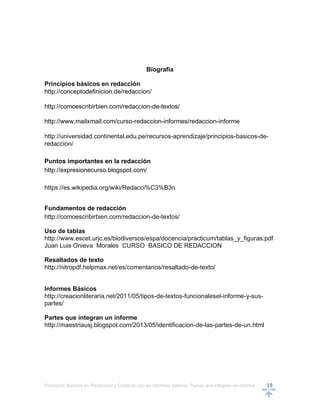 Principios Básicos en Redacción y Correcto uso en informes básicos, Partes que integran un informe 19
Biografía
Principios básicos en redacción
http://conceptodefinicion.de/redaccion/
http://comoescribirbien.com/redaccion-de-textos/
http://www.mailxmail.com/curso-redaccion-informes/redaccion-informe
http://universidad.continental.edu.pe/recursos-aprendizaje/principios-basicos-de-
redaccion/
Puntos importantes en la redacción
http://expresionecurso.blogspot.com/
https://es.wikipedia.org/wiki/Redacci%C3%B3n
Fundamentos de redacción
http://comoescribirbien.com/redaccion-de-textos/
Uso de tablas
http://www.escet.urjc.es/biodiversos/espa/docencia/practicum/tablas_y_figuras.pdf
Juan Luis Onieva Morales CURSO BASICO DE REDACCION
Resaltados de texto
http://nitropdf.helpmax.net/es/comentarios/resaltado-de-texto/
Informes Básicos
http://creacionliteraria.net/2011/05/tipos-de-textos-funcionalesel-informe-y-sus-
partes/
Partes que integran un informe
http://maestriausj.blogspot.com/2013/05/identificacion-de-las-partes-de-un.html
 