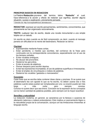 Principios Básicos en Redacción y Correcto uso en informes básicos, Partes que integran un informe 3
PRINCIPIOS BASICOS EN REDACCION
La Palabra Redacción proviene del termino latino “Redactĭo” el cual,
hace referencia a la acción y efecto de redactar que significa, escribir alguna
situación, suceso o explicación, previamente pensada.
Extraído de: http://conceptodefinicion.de/redaccion/
REDACTAR: expresar por escrito pensamientos, sentimientos, conocimientos, que
previamente se han organizado racionalmente.
TEXTO: cualquier tipo de escrito, desde una novela monumental a una simple
tarjeta con un saludo.
Un escrito es claro cuando es de fácil comprensión; es decir, cuando el mensaje
penetra sin dificultad en la mente del destinatario. Redactar se deriva
Claridad
 Expresándote mediante frases cortas.
 Estar pendiente, a medida que escribes, del comienzo de la frase para
continuarla con la correspondiente concordancia, especialmente con el uso de
los tiempos verbales.
 Evitar vocablos ambiguos.
 No abusar del pronombre.
 Desterrar los gerundios.
 Evitar el exceso de adjetivos.
 Pensar despacio para escribir deprisa.
 Evitar las expresiones incompletas, el uso de palabras superfluas e innecesarias.
 Evitar el empleo de circunloquios o rodeos de palabras.
 Desterrar los vocablos “gastados o manoseados”.
Concisión
Cada frase que se escriba debe contener ideas claras y precisas. Si se quiere que
el destinatario lea con agrado lo que se ha escrito, no deben usarse dos o tres
palabras cuando estas puedan ser remplazadas por una. La oración puede ser más
larga o más corta; pero siempre concisa.
Concisa no quiere decir que sea breve. Concisión es la expresión de los conceptos
con la menor cantidad de palabras posibles, pero siempre con la mayor exactitud.
Sencillez y naturalidad
La redacción moderna, en general, se caracteriza por la llaneza o ausencia de
afectación (adornos o rodeos protocolarios). Esto implica un acercamiento lógico a
la naturalidad propia de la conversación, aunque con las limitaciones inherentes al
lenguaje escrito.
 