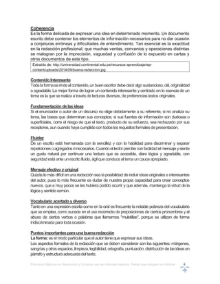 Principios Básicos en Redacción y Correcto uso en informes básicos, Partes que integran un informe 4
Coherencia
Es la forma delicada de expresar una idea en determinado momento. Un documento
escrito debe contener los elementos de información necesarios para no dar ocasión
a conjeturas erróneas y dificultades de entendimiento. Tan esencial es la exactitud
en la redacción profesional, que muchas ventas, convenios y operaciones distintas
se malogran por la imprecisión, vaguedad y confusión de lo expuesto en cartas y
otros documentos de este tipo.
Extraído de: http://universidad.continental.edu.pe/recursos-aprendizaje/wp-
content/uploads/2014/09/buena-redaccion.jpg
Contenido Interesante
Todalaformaserindealcontenido,unbuenescritordebedeciralgosustancioso,útil,originalidad
o agradable. La mejor forma de lograr un contenido interesante y centrado en lo esencia de un
tema es la queserealiza atravésdelecturasdiversas, depreferenciastextos originales.
Fundamentación delasideas
Si el enunciador o autor de un discurso no elige debidamente a su referente, si no analiza su
tema, las bases que determinan sus conceptos; si sus fuentes de información son dudosas o
superficiales, corre el riesgo de que el texto, producto de su esfuerzo, sea rechazado por sus
receptores, auncuandohayacumplidocontodos los requisitosformalesdepresentación.
Fluidez
De un escrito está hermanada con la sencillez y con la habilidad para discriminar y separar
repeticionesoagregadosinnecesarios.Cuandoellectorpercibeconfacilidadelmensajeysiente
un gusto natural por continuar una lectura que es accesible, clara lógica y agradable, con
seguridadestá anteunescritofluido, ágil queconduce altema uncauce apropiado.
Mensajeefectivo yoriginal
Quizás lo más difícil en una redacción sea la posibilidad de incluir ideas originales e interesantes
del autor, pues lo más frecuente es dudar de nuestra propia capacidad para crear conceptos
nuevos, que a muy pocos se les hubiera podido ocurrir y que además, mantenga la virtud de la
lógica ysentidocomún.
Vocabulario acertado ydiverso
Tanto en una expresión escrita como en la oral es frecuente la notable pobreza del vocabulario
que se emplea, como sucede en el uso incorrecto de preposiciones de ciertos pronombres y el
abuso de ciertos verbos o palabras que llamamos "muletillas", porque se utilizan de forma
indiscriminada paratodaocasión.
Puntosimportantesparaunabuenaredacción
Laforma: es el modoparticular queelautor tiene que expresar sus ideas.
Los aspectos formales de la redacción que se deben considerar son los siguientes: márgenes,
sangrías yotrosespacios,limpieza,legibilidad,ortografía, puntuación,distribucióndelasideasen
párrafo y estructura adecuadadeltexto.
 
