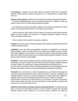 Principios Básicos en Redacción y Correcto uso en informes básicos, Partes que integran un informe 5
Los márgenes: o espacios que se pueden dejar en el escrito, pueden tener las siguientes
medidas: margen izquierdo y superior, un espacio de 4 cm., margen derecho y margen inferior
de 2.5cm.
Sangrías yotros espacios: ladistribución ylosespacios hermoseanlapresentación deltexto.
- La primera cuartilla del prefacio o de cada capítulo se iniciará con un "colgado", es decir, con
espacioenblancode 6cmapartir deltope superior dela página.
- Con excepción de la primera, las páginas restantes se enumerarán, de preferencia al centro
inferior, en lasesquinasinferior derecha, o enelángulo superior derecho.
- El primer párrafo de cada capítulo irá junto al margen, sin sangría; pero los párrafos restantes
dejarán en el primer renglón una sangría de 5 a 7 espacios o golpes de máquina. Esta es la
norma universitaria másfrecuente.
- Entreunpárrafo yotrosedejarándos espacioso renglones.
Limpieza:asícomolosespacios,lalimpiezaagregavirtudesestéticasalaspectoformaldeltexto
yestimula yfacilitasulectura.
Legibilidad: ya sea manuscrita mecanografiada o capturada en computadora, una redacción
debe ser legible, es decir, sus grafías deben ser tan nítidas que se facilite su lectura. Una letra
desmañada,estilizadaoraraenexcesoyunacomododemasiadocompactodelasletraspodrán
denunciar unestilo muypersonaldelautor, peroallector sólole provocaránconfusión ycontodo
derechopuederechazar un escrito ilegible.
Ortografía: de ortos (correcto) ygrafos (escritura), se deriva la palabra que nombra a la parte de
la gramática que enseña a escribir de forma correcta. Observar las reglas ortográficas preserva
la unidad ybelleza denuestralengua yfacilitaelentendimientoentrequienes lasusan.
Alser tanvasto o abundante el universo de palabras del español, es recomendable acostumbra
latensiónvisual al leer yresolver de manera sistemáticalibrosdeejercicios ortográficos.
Puntuación: En un proceso civil, un escrito mal redactado y con uso deficiente de los signos de
puntuación determina la decisión de un juez. Durante la revolución mexicana, un telegrama mal
redactado decidió la muerte de un hombre. El telegrama en cuestión debía decir: "fusilarlo no,
indultarlo", pero unacoma malcolocada, alteró este mensaje así: "Fusilarlo, no indultarlo".
Efectivamente, la puntuación en nuestros escritos es muy importante. Los signos de puntuación
indican pausas, finales de sentido, que dan expresividad a nuestros párrafos. Los signos más
comunesson: coma, punto ypunto ycoma.
Distribucióndelasideasenpárrafosyestructuraadecuadadeltexto:"Unpárrafoparacada
idea y una idea para cada párrafo" puede ser un lema al escribir. El párrafo bien construido
contiene oraciones que se relacionan con una idea central y conforma una unidad de
 