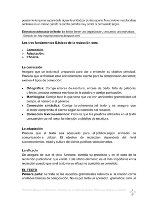 Principios Básicos en Redacción y Correcto uso en informes básicos, Partes que integran un informe 6
pensamientoqueseseparadelasiguienteunidadporpuntoyaparte.Noconvienemezclarideas
centralesenun mismopárrafoniescribir párrafos muycortos nidemasiado largos.
Estructuraadecuadadel texto: lostextostienen unaorganización, uncuerpo, unaestructura.
Extraído de: http://expresionecurso.blogspot.com/
Los tres fundamentos Básicos de la redacción son:
 Corrección.
 Adaptación.
 Eficacia.
La corrección
Asegura que un texto esté preparado para dar a entender su objetivo principal.
Procura que al finalizar esté correctamente escrito para la comprensión del lector;
existen 4 tipos de corrección:
 Ortográfica: Corrige errores de escritura, errores de dedo, falta de palabras
o letras, procura correcta escritura de la palabra y corrige puntuación.
 Morfológica: Corrige todo lo que tiene que ver con accidentes gramaticales (el
tiempo, el número y el género).
 Corrección sintáctica: Corrige la coherencia del texto y se asegura que
el lector comprenda el escrito según la intención del redactor.
 Corrección léxico-semántica: Procura que las palabras utilizadas en el texto
concuerden con el tema, la intención u objetivo de escritura.
La adaptación
Procura que el texto sea adecuado para el público según el medio de
comunicación a utilizar. El objetivo de redacción dependerá del nivel
socioeconómico, edad y cultura de dichos públicos seleccionados.
La eficacia
Se asegura de que el texto funcione, cumpla su propósito y en el caso de la
redacción publicitaria: que venda. Este último elemento es el más importante en la
redacción puesto que si el texto no es eficaz no cumplirá su cometido.
EL TEXTO
Primera parte: se trata de los aspectos gramaticales relativos a la oración como
unidades básicas de composición. No es por tanto un aprendiz gramatical, sino un
 