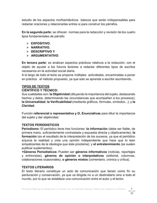 Principios Básicos en Redacción y Correcto uso en informes básicos, Partes que integran un informe 7
estudio de los aspectos morfosintácticos básicos que serán indispensables para
redactar oraciones y relacionarlas entres si para construir los párrafos.
En la segunda parte: se ofrecen normas para la redacción y revisión de los cuatro
tipos fundamentales de párrafo:
 EXPOSITIVO,
 NARRATIVO,
 DESCRIPTIVO Y
 ARGUMENTATIVO.
En tercera parte: se analizan aspectos prácticos relativos a la redacción, con el
objeto de ayudar a los futuros lectores a redactar diferentes tipos de escritos
necesarios en la actividad social diaria.
A lo largo de todo el texto se propone múltiples actividades, encaminadas a poner
en práctica el método propuesto, ya que solo se aprende a escribir escribiendo.
TIPOS DE TEXTOS
CIENTÍFICO Y TÉCNICO:
Sus cualidades son: la Objetividad (diluyendo la importancia del sujeto, destacando
hechos y datos, determinando las circunstancias que acompañan a los procesos);
la Universalidad; la Verificabilidad (mediante gráficos, fórmulas, símbolos...); y la
Claridad.
Función referencial o representativa y O, Enunciativas para diluir la importancia
del sujeto y dar objetividad.
TEXTOS PERIODISTICOS
Periodismo: El periódico tiene tres funciones: la información (debe ser fiable, de
primera mano, suficientemente contrastada y expuesta directa y objetivamente); la
formación (es el resultado de la interpretación de los sucesos, ya que el periódico
enjuicia la realidad y crea una opinión independiente que hace que lo lean
simpatizantes de la ideología que éste proclama); y el entretenimiento (se suelen
publicar suplementos).
+Géneros Periodísticos: Pueden ser géneros informativos (noticias, reportajes
y entrevistas), géneros de opinión o interpretativos (editorial, columnas,
colaboraciones ocasionales), o géneros mixtos (comentario, crónica y crítica).
TEXTOS LITERARIOS
El texto literario constituye un acto de comunicación que tienen como fin su
perduración y conservación, ya que va dirigida no a un destinatario sino a todo el
mundo, por lo que se establece una comunicación entre el autor y el lector.
 
