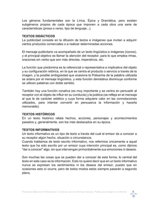 Principios Básicos en Redacción y Correcto uso en informes básicos, Partes que integran un informe 8
Los géneros fundamentales son la Lírica, Épica y Dramática, pero existen
subgéneros propios de cada época que imponen a cada obra una serie de
características (prosa o verso, tipo de lenguaje...).
TEXTOS DIDÁCTICOS
La publicidad consiste en la difusión de textos e imágenes que invitan a adquirir
ciertos productos comerciales o a realizar determinadas acciones.
El mensaje publicitario va acompañado de un texto lingüístico e imágenes (iconos),
y el principal objetivo es llamar la atención del receptor, para lo que emplea rimas,
oraciones sin verbo que son más directas, imperativos, etc.
La función que predomina es la referencial o representativa e implicativa del objeto
y su configuración retórica, en la que se centra el producto o servicio a través de la
imagen, y la posible ambigüedad que ocasiona la Polisemia de la palabra utilizada
se aclara por el mensaje lingüístico, y esta función denotativa disminuye conforme
se utilicen palabras con doble sentido.
También hay una función conativa (es muy importante y se centra en persuadir al
receptor con el objeto de influir en su conducta) y la poética (se refleja en el mensaje
al que le da carácter estético y cuya forma adquiere valor en las connotaciones
utilizados, para intentar convertir en persuasiva la información y hacerla
memorable).
TEXTOS HISTÓRICOS
En un texto histórico relata hechos, acciones, personajes y acontecimientos
pasados y, generalmente, son los más destacados en su época.
TEXTOS INFORMATIVOS
Un texto informativo es un tipo de texto a través del cual el emisor da a conocer a
su receptor algún hecho, situación o circunstancia.
Cuando hablamos de texto escrito informativo, nos referimos únicamente a aquel
texto que ha sido escrito por un emisor cuya intención principal es, como dijimos
"dar a conocer" algo, sin que intervengan primordialmente sus emociones ni deseos.
Son muchas las cosas que se pueden dar a conocer de esta forma, lo central del
texto en este caso es la información. Esto no quiere decir que en un texto informativo
nunca se expresen los sentimientos ni los deseos del emisor, puesto que en
ocasiones esto sí ocurre, pero de todos modos estos siempre pasarán a segundo
plano.
 