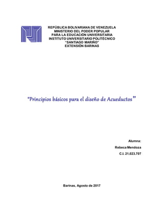 REPÚBLICA BOLIVARIANA DE VENEZUELA
MINISTERIO DEL PODER POPULAR
PARA LA EDUCACIÓN UNIVERSITARIA
INSTITUTO UNIVERSITARIO POLITÉCNICO
“SANTIAGO MARIÑO”
EXTENSIÓN BARINAS
“Principios básicos para el diseño de Acueductos”
Alumna:
Rebeca Mendoza
C.I. 21.023.707
Barinas, Agosto de 2017
 