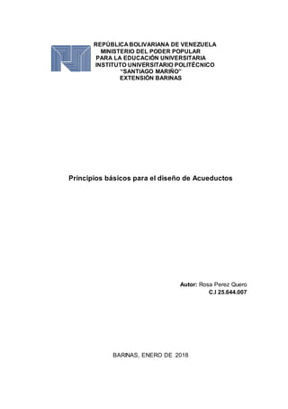 REPÚBLICA BOLIVARIANA DE VENEZUELA
MINISTERIO DEL PODER POPULAR
PARA LA EDUCACIÓN UNIVERSITARIA
INSTITUTO UNIVERSITARIO POLITÉCNICO
“SANTIAGO MARIÑO”
EXTENSIÓN BARINAS
Principios básicos para el diseño de Acueductos
Autor: Rosa Perez Quero
C.I 25.644.007
BARINAS, ENERO DE 2018
 