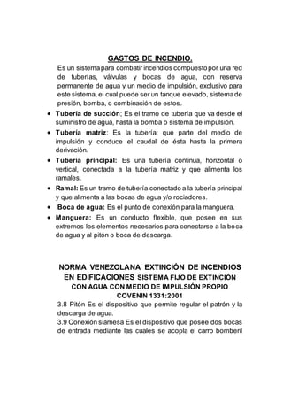 GASTOS DE INCENDIO.
Es un sistemapara combatir incendios compuestopor una red
de tuberías, válvulas y bocas de agua, con reserva
permanente de agua y un medio de impulsión, exclusivo para
este sistema, el cual puede ser un tanque elevado, sistemade
presión, bomba, o combinación de estos.
 Tubería de succión; Es el tramo de tubería que va desde el
suministro de agua, hasta la bomba o sistema de impulsión.
 Tubería matriz: Es la tubería: que parte del medio de
impulsión y conduce el caudal de ésta hasta la primera
derivación.
 Tubería principal: Es una tubería continua, horizontal o
vertical, conectada a la tubería matriz y que alimenta los
ramales.
 Ramal: Es un tramo de tubería conectado a la tubería principal
y que alimenta a las bocas de agua y/o rociadores.
 Boca de agua: Es el punto de conexión para la manguera.
 Manguera: Es un conducto flexible, que posee en sus
extremos los elementos necesarios para conectarse a la boca
de agua y al pitón o boca de descarga.
NORMA VENEZOLANA EXTINCIÓN DE INCENDIOS
EN EDIFICACIONES SISTEMA FIJO DE EXTINCIÓN
CON AGUA CON MEDIO DE IMPULSIÓN PROPIO
COVENIN 1331:2001
3.8 Pitón Es el dispositivo que permite regular el patrón y la
descarga de agua.
3.9 Conexión siamesa Es el dispositivo que posee dos bocas
de entrada mediante las cuales se acopla el carro bomberil
 